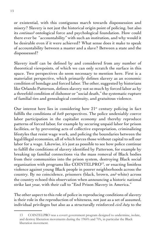 or existental, with this coniguous march towards dispossession and i point of policing, but also its continse) ontological force and psyehological foundation. Howw could there ever be “accountability” with such an institution, and why would it be desirable even if it were achieved? What sense does it make to speak of accountability between a master and a slave? Between a state and the dispossessed? Slavery is not just the historical Slavery itself can be defined by and considered from any number of theoretical viewpoints, of which we can only seratch the surface in this space. Two perspectives do scem necessary to mention here. First is a materialist perspective, which primarily defines slavery as an economic condition of bondage and forced labor: The other, suggested by historians like Orlando Patterson, defines slavery not so much by forced labor as by ocial death,” the systematic rupture of familial ties and gencalogical continuity, and gratuitous violence. athreefold condition of dishonor or Our interest here lies in considering how 21" century policing in fact fulflls the conditions of hotk perspectives. The police undeniably coerce labor participation in the capitalist cconomy and thereby reproduce patt ed labor, for example by securing unpaid labor for prison facilities, or by preventing acts of collective expropriation, criminalizing lifestyles that resist wage work, and policing the boundaries between the legal/llegal cconomies, all of which forces those without capital to sell our labor for a wage. Likewise, it’s just as possible to sce how police continue to fulfill the conditions of slavery identified by Patterson, for example by breaking up familial connections via the mass removal of Black bodies from their communities into the prison system, destroying Black social organization with programs like COINTELPRO, or enacting limitless violence against young Black people in poorer neighborhoods across the of foy country. By no coincidence, prisoncrs (black, brown, and white) across the country echoed this observation when announcing a historic national strike last year, with their call to “End Prison Slavery in America.” The other aspect to this role of police in reproducing conditions of slavery ole in the reproduction of whiteness, not just as a set of assumed, idual privileges but also as a structurally reinforced civil duty to the is theis indi 13 COINTELPRO was covert government program designed to undermine, solt, and destroy lberarion movernears during the 1960’ and 70’ in partcula the Black fiberation movement,